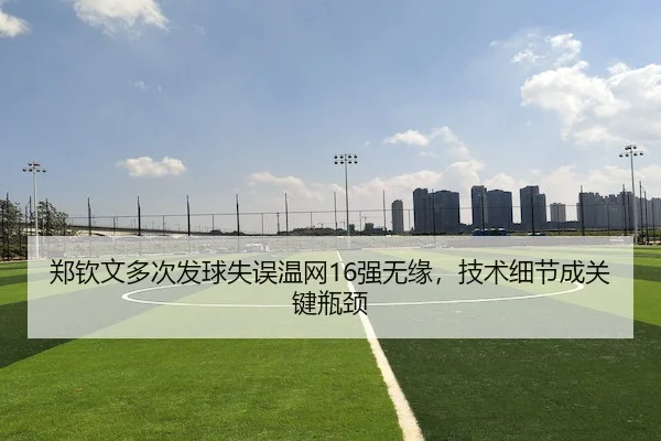 郑钦文多次发球失误温网16强无缘，技术细节成关键瓶颈